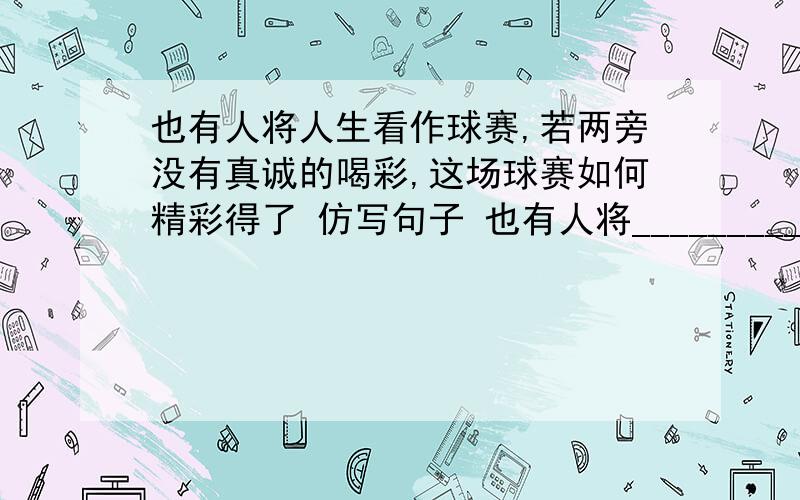 也有人将人生看作球赛,若两旁没有真诚的喝彩,这场球赛如何精彩得了 仿写句子 也有人将__________________