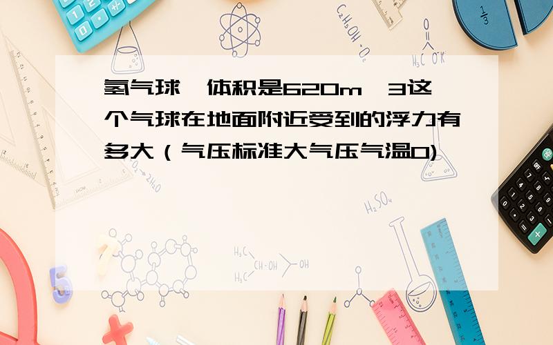 氢气球,体积是620m^3这个气球在地面附近受到的浮力有多大（气压标准大气压气温0)