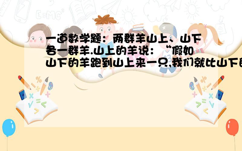 一道数学题：两群羊山上、山下各一群羊.山上的羊说：“假如山下的羊跑到山上来一只,我们就比山下的多一倍?”山下的羊说：“假