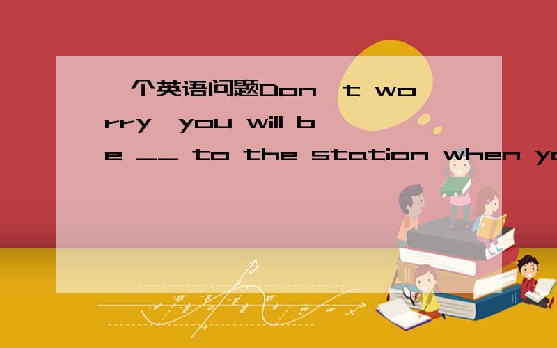 一个英语问题Don't worry,you will be __ to the station when you arr