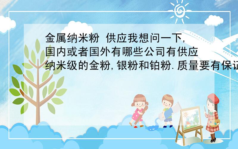 金属纳米粉 供应我想问一下,国内或者国外有哪些公司有供应纳米级的金粉,银粉和铂粉.质量要有保证的.