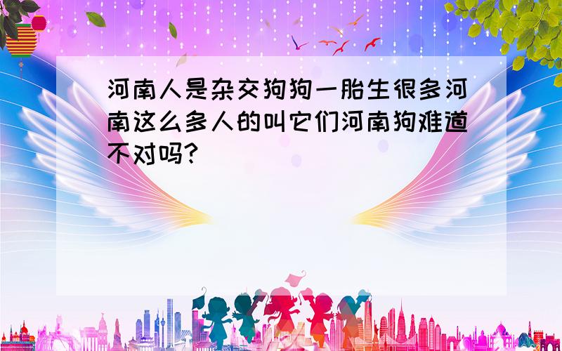 河南人是杂交狗狗一胎生很多河南这么多人的叫它们河南狗难道不对吗?