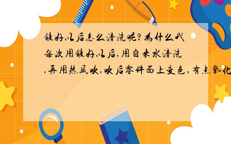 镀好以后怎么清洗呢?为什么我每次用镀好以后,用自来水清洗,再用热风吹,吹后零件面上变色,有点氧化的感觉如果用冷风吹。效果