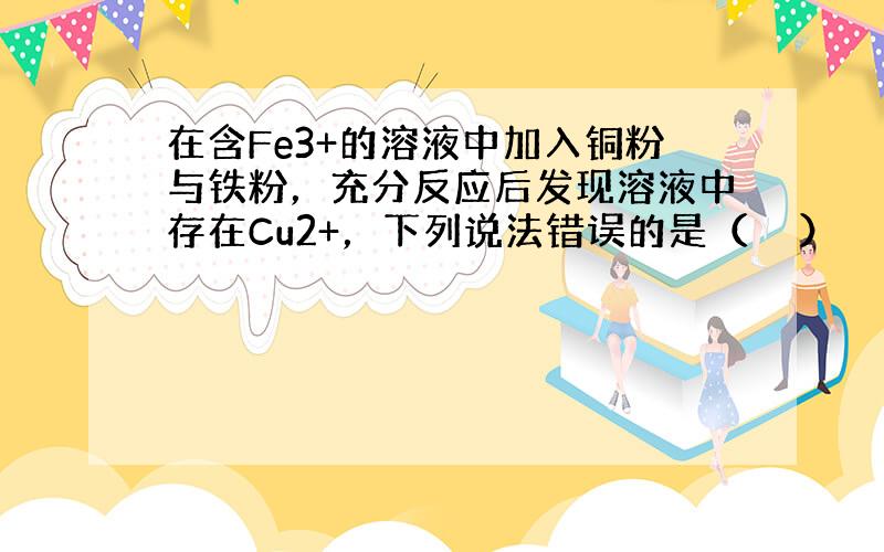 在含Fe3+的溶液中加入铜粉与铁粉，充分反应后发现溶液中存在Cu2+，下列说法错误的是（　　）