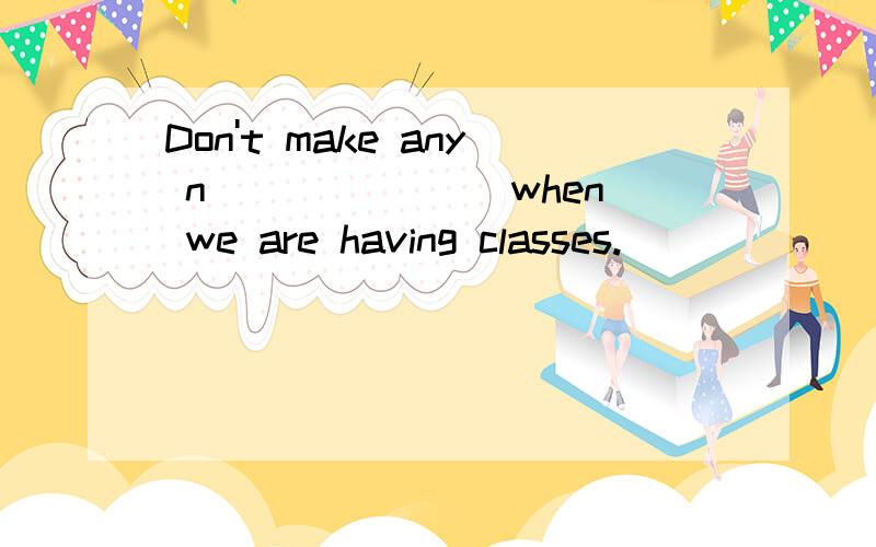 Don't make any n_______ when we are having classes.