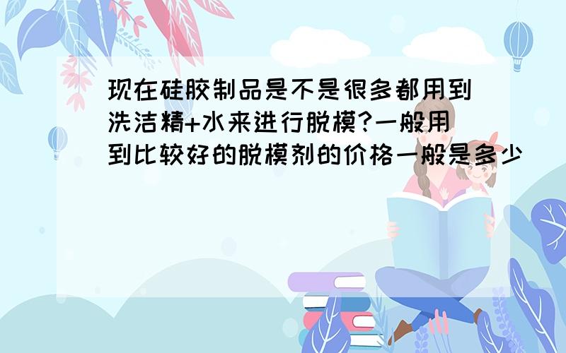 现在硅胶制品是不是很多都用到洗洁精+水来进行脱模?一般用到比较好的脱模剂的价格一般是多少