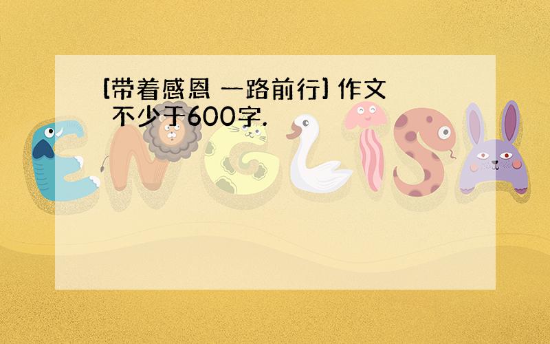 [带着感恩 一路前行] 作文 不少于600字.