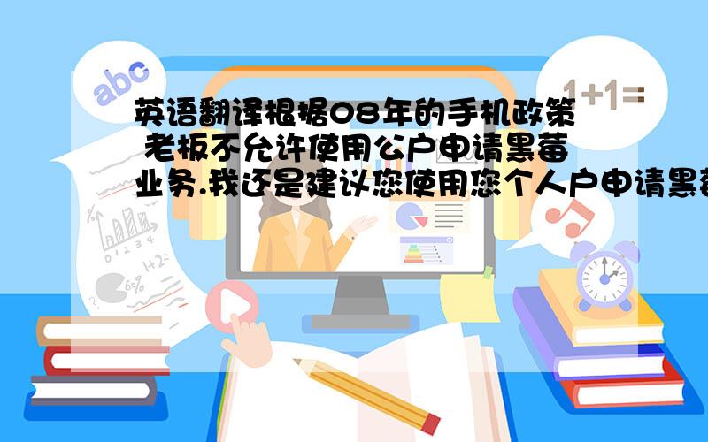 英语翻译根据08年的手机政策 老板不允许使用公户申请黑莓业务.我还是建议您使用您个人户申请黑莓业务.流程如下：为您的号码