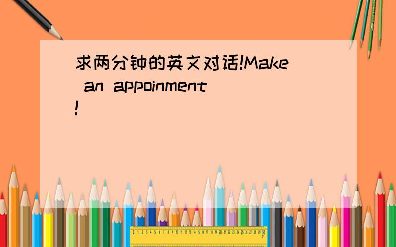 求两分钟的英文对话!Make an appoinment!