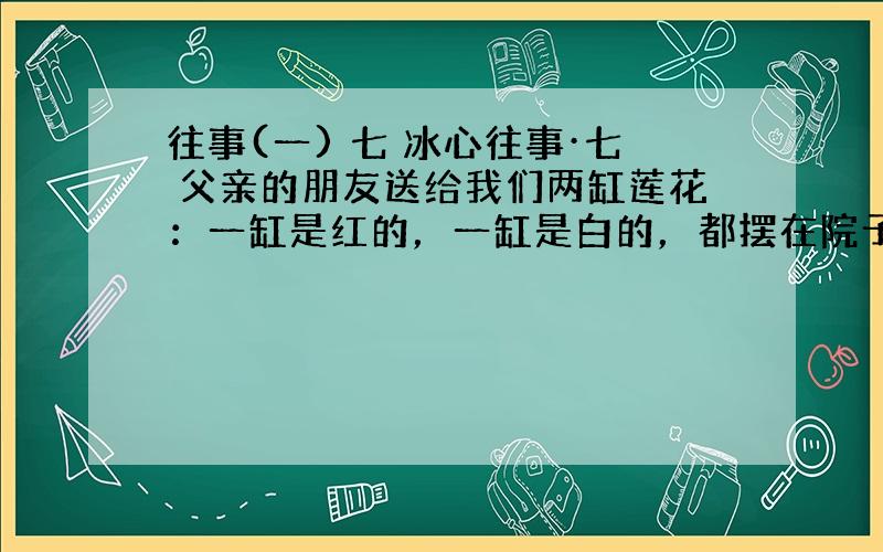 往事(一) 七 冰心往事·七 父亲的朋友送给我们两缸莲花：一缸是红的，一缸是白的，都摆在院子里。 八年之久，我没有在院子