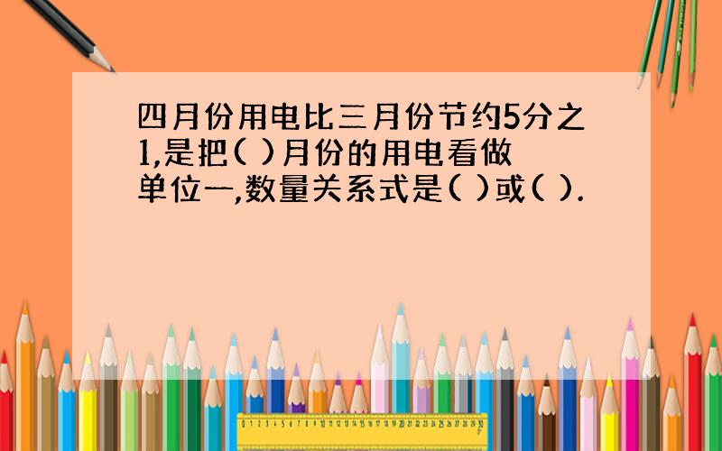 四月份用电比三月份节约5分之1,是把( )月份的用电看做单位一,数量关系式是( )或( ).