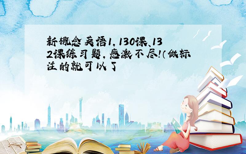 新概念英语1,130课、132课练习题,感激不尽!（做标注的就可以了