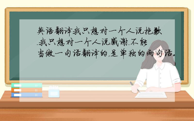 英语翻译我只想对一个人说抱歉.我只想对一个人说感谢.不能当做一句话翻译的，是单独的两句话。