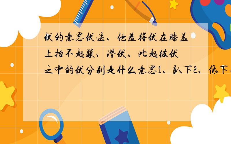 伏的意思伏法、他羞得伏在膝盖上抬不起头、潜伏、此起彼伏 之中的伏分别是什么意思1、趴下2、低下去3、隐蔽4、屈服、降伏