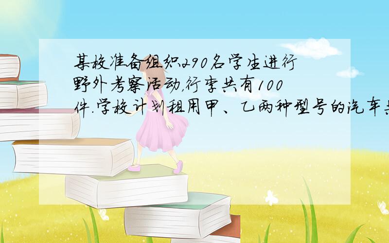 某校准备组织290名学生进行野外考察活动，行李共有100件.学校计划租用甲、乙两种型号的汽车共8辆，经了解，甲种汽车每辆