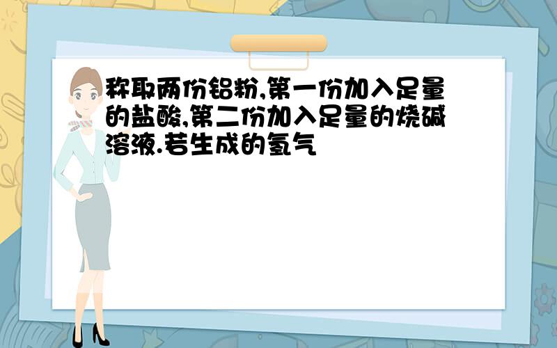 称取两份铝粉,第一份加入足量的盐酸,第二份加入足量的烧碱溶液.若生成的氢气