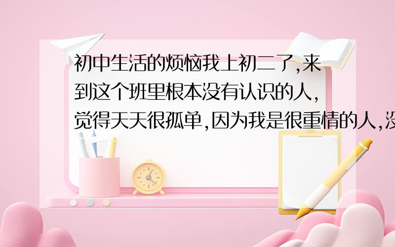 初中生活的烦恼我上初二了,来到这个班里根本没有认识的人,觉得天天很孤单,因为我是很重情的人,没朋友我时常想哭,每天心情不