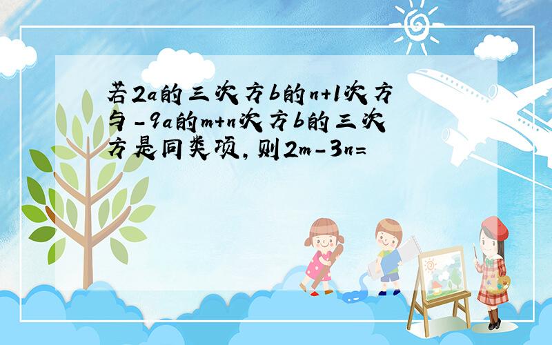 若2a的三次方b的n+1次方与-9a的m+n次方b的三次方是同类项,则2m-3n=