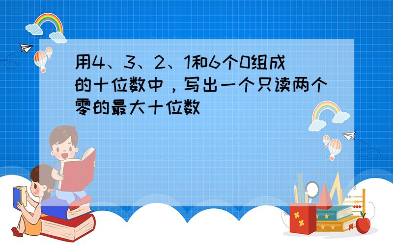 用4、3、2、1和6个0组成的十位数中，写出一个只读两个零的最大十位数．