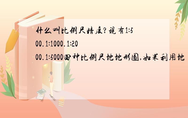 什么叫比例尺精度?现有1:500.1:1000.1:2000.1:5000四种比例尺地地形图,如果利用地