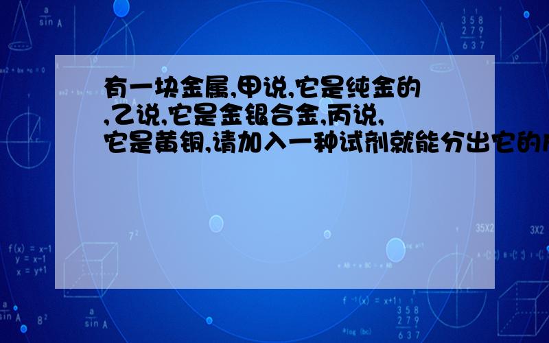 有一块金属,甲说,它是纯金的,乙说,它是金银合金,丙说,它是黄铜,请加入一种试剂就能分出它的成份?