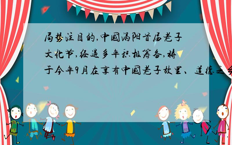 局势注目的,中国涡阳首届老子文化节,经过多年积极筹备,将于今年9月在享有中国老子故里、道德之乡----安徽涡阳举行.今年