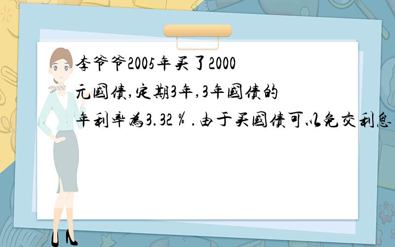 李爷爷2005年买了2000元国债,定期3年,3年国债的年利率为3.32％.由于买国债可以免交利息税,