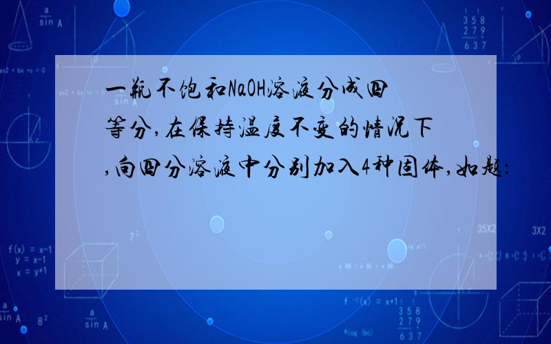 一瓶不饱和NaOH溶液分成四等分,在保持温度不变的情况下,向四分溶液中分别加入4种固体,如题：