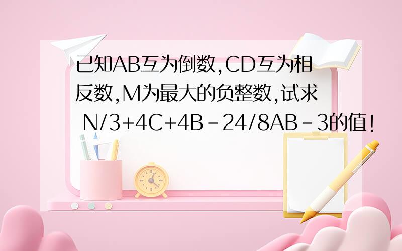 已知AB互为倒数,CD互为相反数,M为最大的负整数,试求 N/3+4C+4B-24/8AB-3的值!