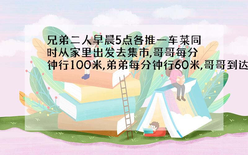 兄弟二人早晨5点各推一车菜同时从家里出发去集市,哥哥每分钟行100米,弟弟每分钟行60米,哥哥到达集市后5分钟卸好菜,立