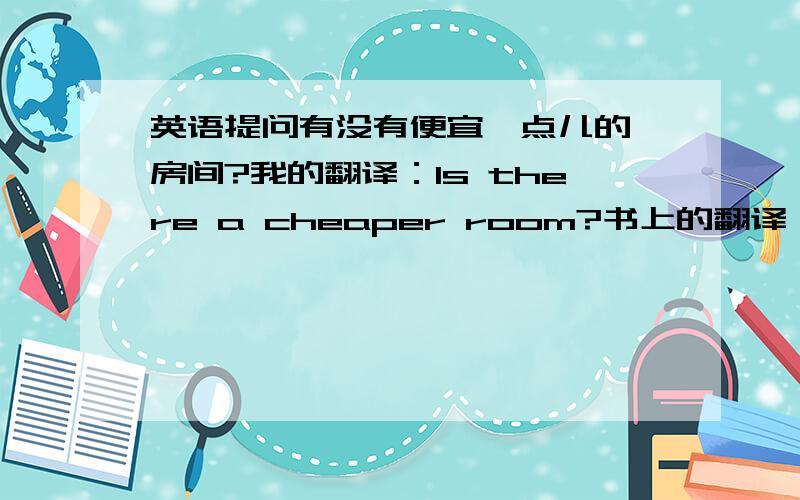 英语提问有没有便宜一点儿的 房间?我的翻译：Is there a cheaper room?书上的翻译：Do you h