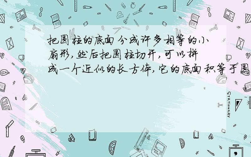 把圆柱的底面分成许多相等的小扇形,然后把圆柱切开,可以拼成一个近似的长方体,它的底面积等于圆柱的