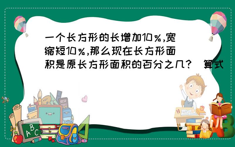 一个长方形的长增加10％,宽缩短10％,那么现在长方形面积是原长方形面积的百分之几?(算式）