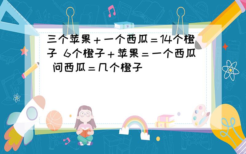 三个苹果＋一个西瓜＝14个橙子 6个橙子＋苹果＝一个西瓜 问西瓜＝几个橙子