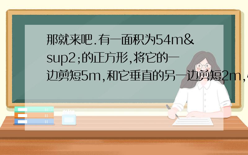 那就来吧.有一面积为54m²的正方形,将它的一边剪短5m,和它垂直的另一边剪短2m,恰好变成一个正方形,这个正