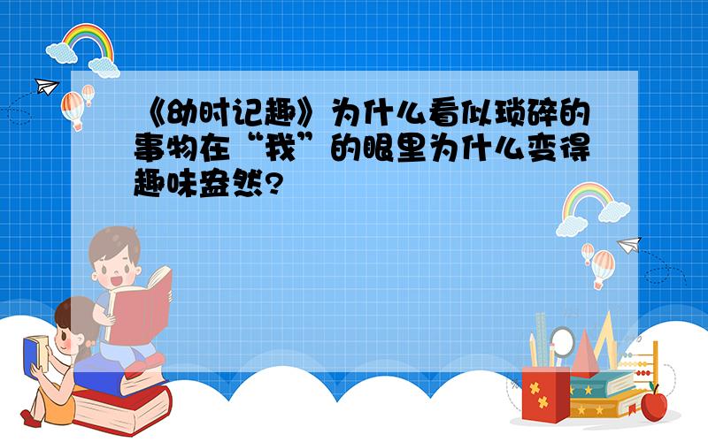 《幼时记趣》为什么看似琐碎的事物在“我”的眼里为什么变得趣味盎然?