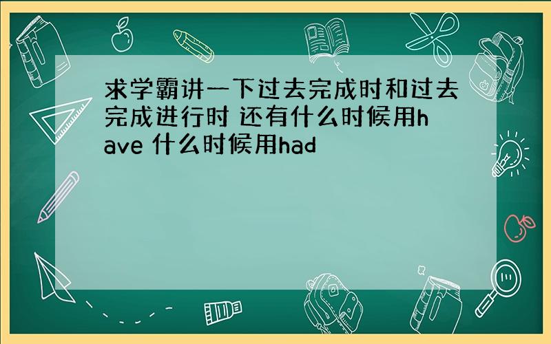 求学霸讲一下过去完成时和过去完成进行时 还有什么时候用have 什么时候用had