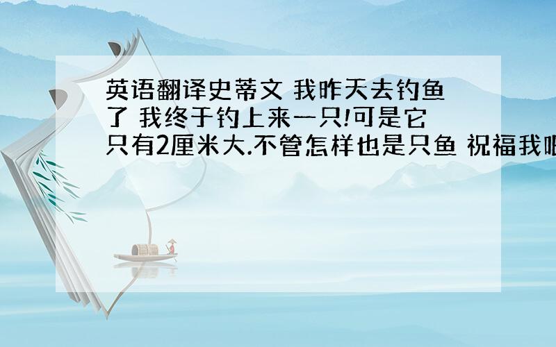 英语翻译史蒂文 我昨天去钓鱼了 我终于钓上来一只!可是它只有2厘米大.不管怎样也是只鱼 祝福我吧 哈哈