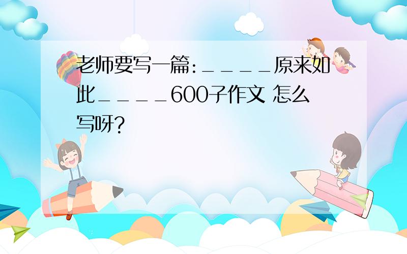 老师要写一篇:____原来如此____600子作文 怎么写呀?