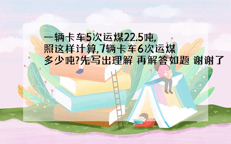 一辆卡车5次运煤22.5吨,照这样计算,7辆卡车6次运煤多少吨?先写出理解 再解答如题 谢谢了