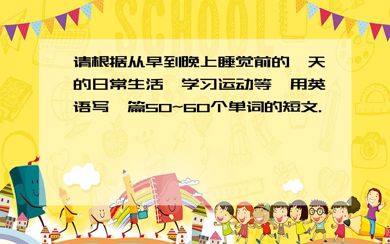 请根据从早到晚上睡觉前的一天的日常生活、学习运动等,用英语写一篇50~60个单词的短文.