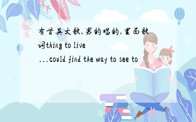 有首英文歌,男的唱的,里面歌词thing to live ...could find the way to see to