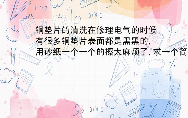 铜垫片的清洗在修理电气的时候有很多铜垫片表面都是黑黑的,用砂纸一个一个的擦太麻烦了,求一个简单方便的清理办法.