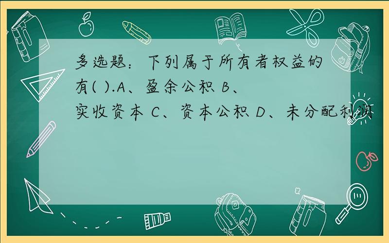 多选题：下列属于所有者权益的有( ).A、盈余公积 B、实收资本 C、资本公积 D、未分配利润