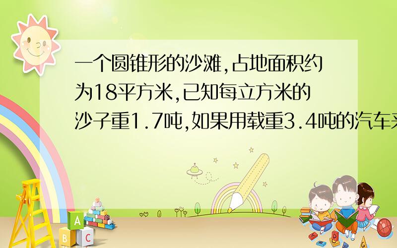 一个圆锥形的沙滩,占地面积约为18平方米,已知每立方米的沙子重1.7吨,如果用载重3.4吨的汽车来运