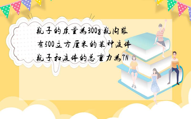 瓶子的质量为300g 瓶内装有500立方厘米的某种液体 瓶子和液体的总重力为7N