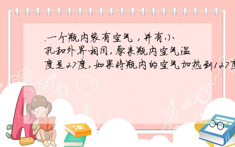 .一个瓶内装有空气 ,并有小孔和外界相同,原来瓶内空气温度是27度,如果将瓶内的空气加热到127度,则瓶内空气的质量是原