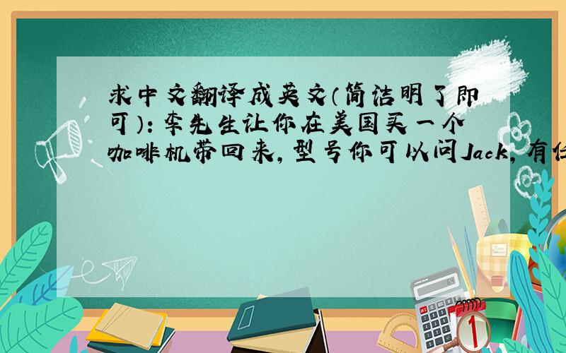 求中文翻译成英文（简洁明了即可）：李先生让你在美国买一个咖啡机带回来,型号你可以问Jack,有任何问题你可以打电话给何先