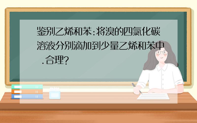 鉴别乙烯和苯:将溴的四氯化碳溶液分别滴加到少量乙烯和苯中 .合理?