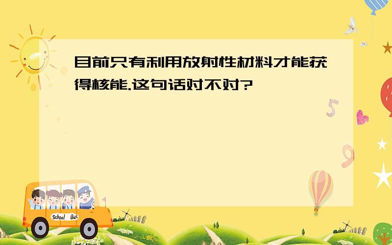 目前只有利用放射性材料才能获得核能.这句话对不对?